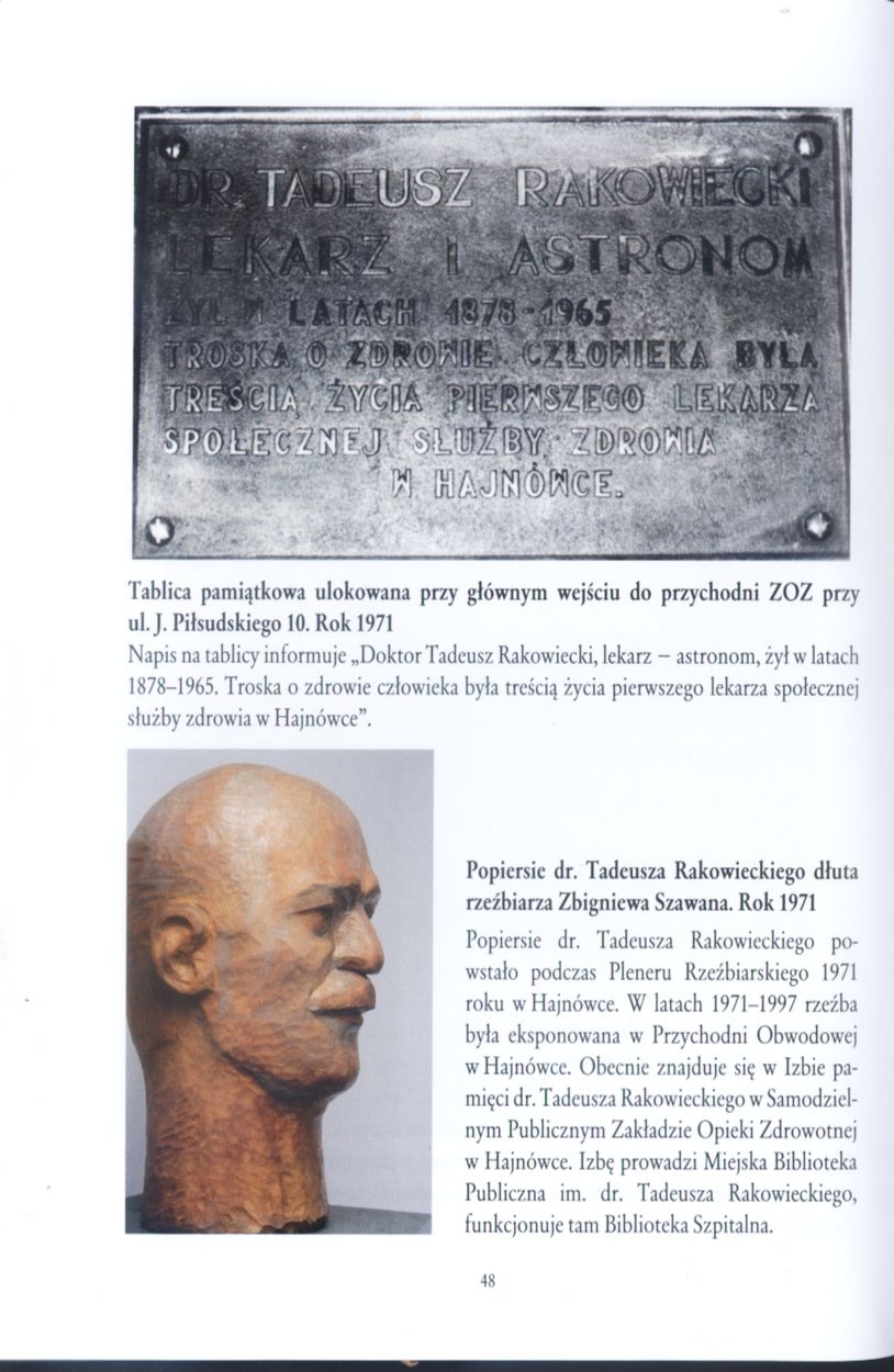 (s.48) Podpis pod górnym zdjęciem: Tablica pamiątkowa ulokowana przy głównym wejściu do przychodni ZOZ przy ul. J. Piłsudskiego 10. Rok 1971  Napis na tablicy informuje"Doktor Tadeusz Rakowiecki, lekarz-astronom, żył w latach 1878-1965. Troska o zdrowie człowieka była treścią życia pierwszego lekarza społecznej służby zdrowia w Hajnówce".  Podpis obok zdjęcia po lewej, na dole: Popiersie dr. Tadeusza Rakowieckiego dłuta rzeźbiarza Zbigniewa Szawana. Rok 1971  Popiersie dr. Tadeusza Rakowieckiego